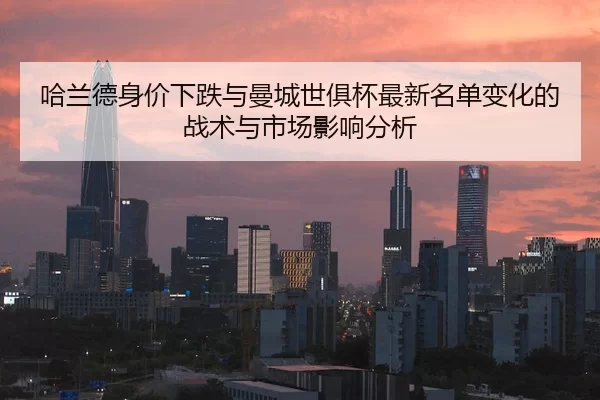 哈兰德身价下跌与曼城世俱杯最新名单变化的战术与市场影响分析
