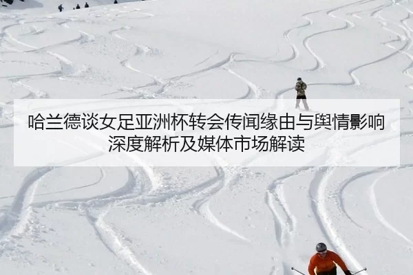 哈兰德谈女足亚洲杯转会传闻缘由与舆情影响深度解析及媒体市场解读