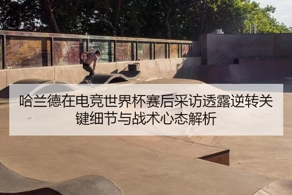 哈兰德在电竞世界杯赛后采访透露逆转关键细节与战术心态解析