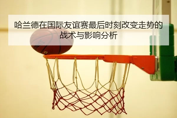 哈兰德在国际友谊赛最后时刻改变走势的战术与影响分析